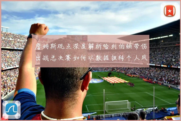 詹姆斯观点深度解析哈利伯顿带伤出战总决赛如何以数据扭转个人风评