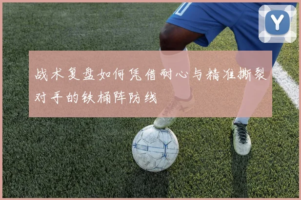 战术复盘如何凭借耐心与精准撕裂对手的铁桶阵防线