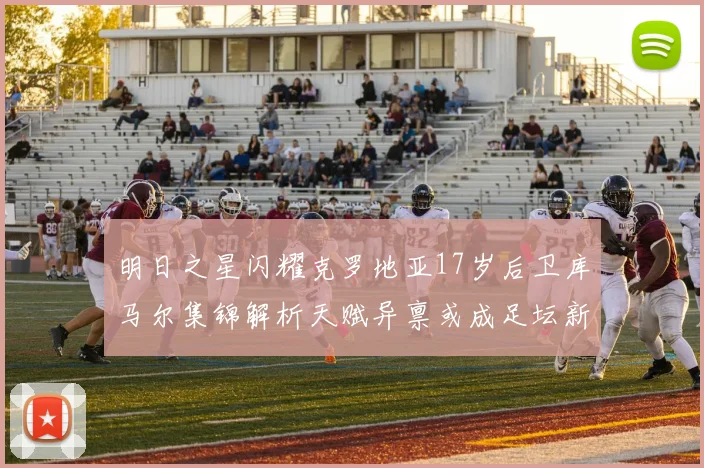 明日之星闪耀克罗地亚17岁后卫库马尔集锦解析天赋异禀或成足坛新防线领袖